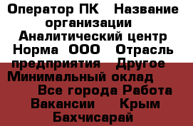 Оператор ПК › Название организации ­ Аналитический центр Норма, ООО › Отрасль предприятия ­ Другое › Минимальный оклад ­ 40 000 - Все города Работа » Вакансии   . Крым,Бахчисарай